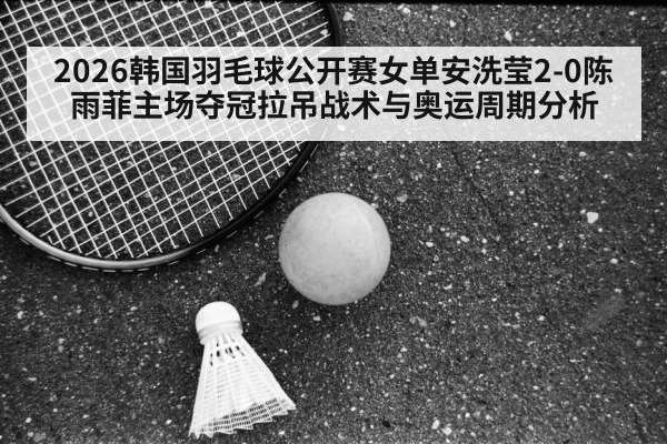 2026韩国羽毛球公开赛女单安洗莹2-0陈雨菲主场夺冠拉吊战术与奥运周期分析