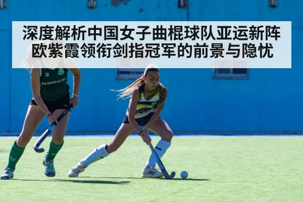 深度解析中国女子曲棍球队亚运新阵 欧紫霞领衔剑指冠军的前景与隐忧