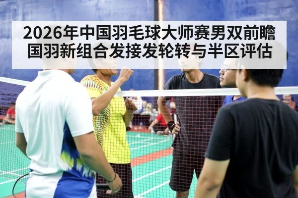 2026年中国羽毛球大师赛男双前瞻 国羽新组合发接发轮转与半区评估